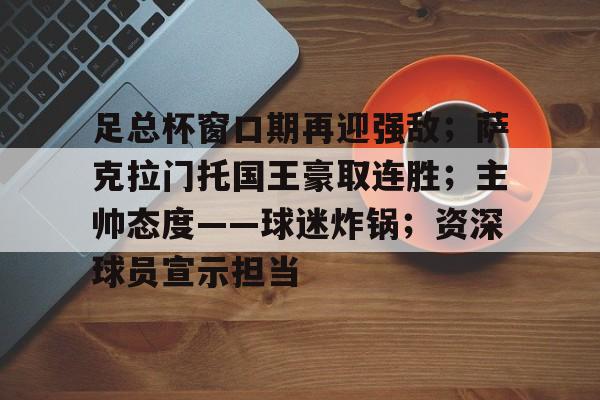 足总杯窗口期再迎强敌;萨克拉门托国王豪取连胜;主帅态度——球迷炸锅;资深球员宣示担当的简单介绍-LEJING SPORTS